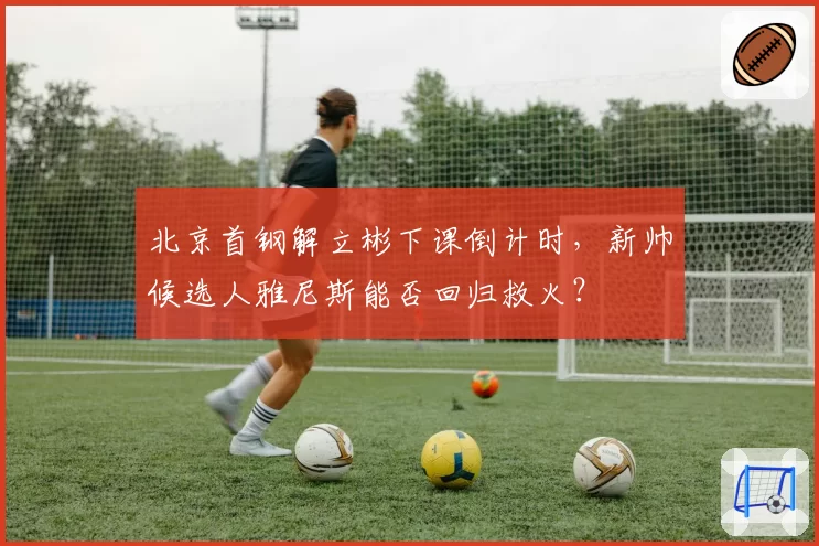 北京首钢解立彬下课倒计时,新帅候选人雅尼斯能否回归救火?