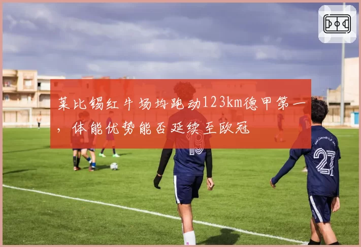 莱比锡红牛场均跑动123km德甲第一,体能优势能否延续至欧冠