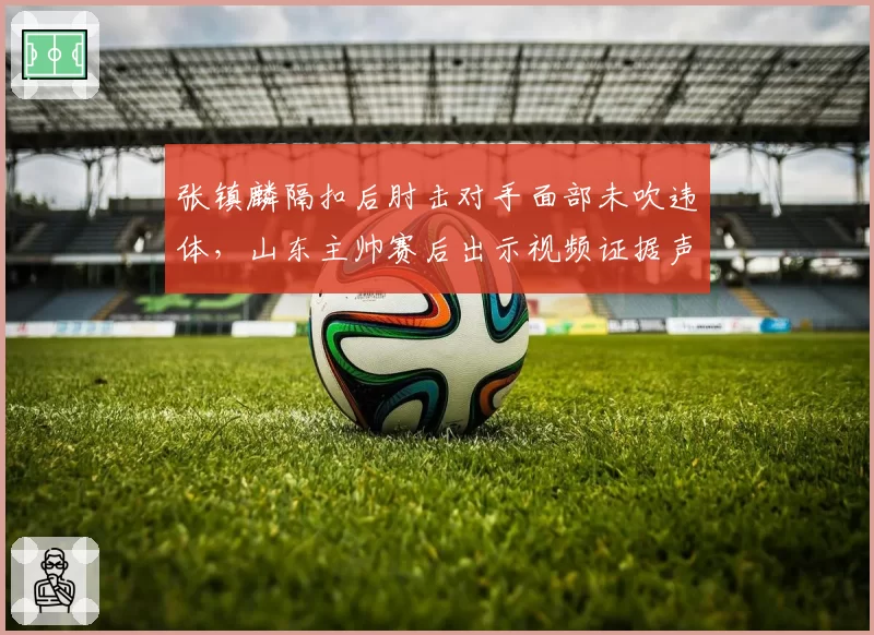 张镇麟隔扣后肘击对手面部未吹违体,山东主帅赛后出示视频证据声讨