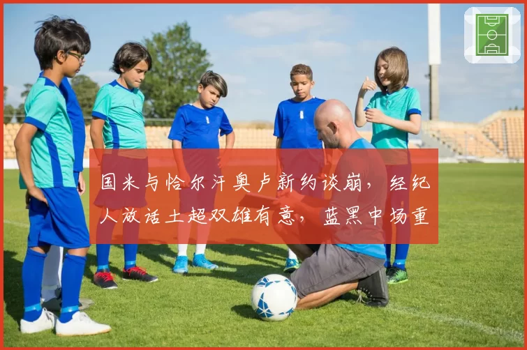 国米与恰尔汗奥卢新约谈崩，经纪人放话土超双雄有意，蓝黑中场重建计划拟被迫提前