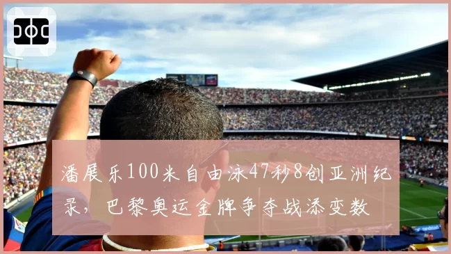 潘展乐100米自由泳47秒8创亚洲纪录,巴黎奥运金牌争夺战添变数