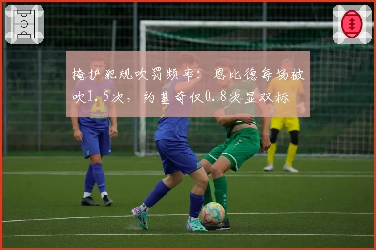掩护犯规吹罚频率:恩比德每场被吹1.5次,约基奇仅0.8次显双标