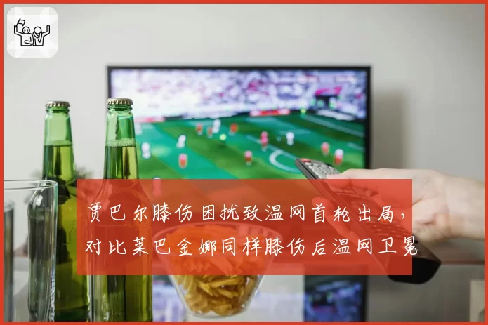 贾巴尔膝伤困扰致温网首轮出局,对比莱巴金娜同样膝伤后温网卫冕失利的表现