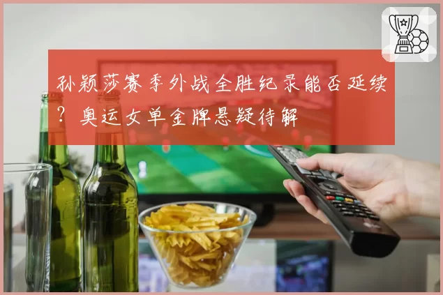 孙颖莎赛季外战全胜纪录能否延续？奥运女单金牌悬疑待解