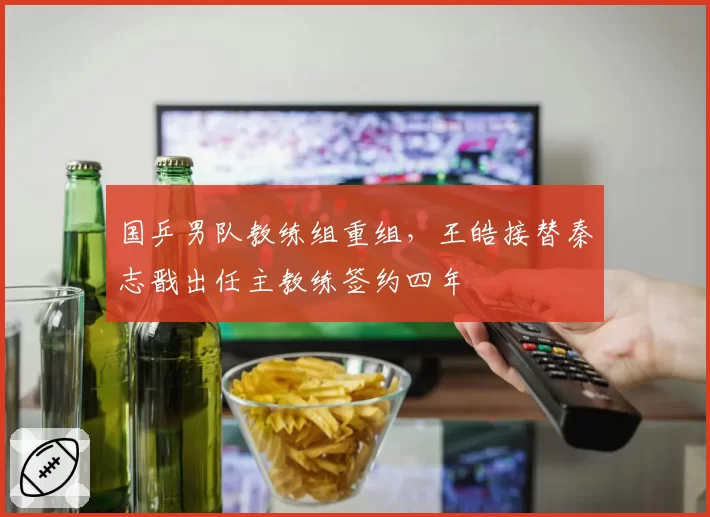 国乒男队教练组重组,王皓接替秦志戬出任主教练签约四年