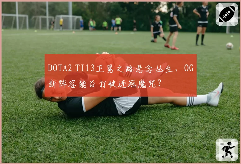 DOTA2 TI13卫冕之路悬念丛生,OG新阵容能否打破连冠魔咒?