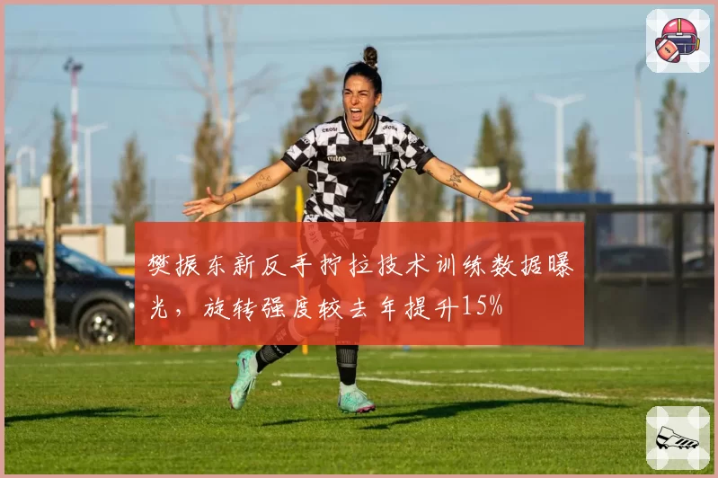 樊振东新反手拧拉技术训练数据曝光，旋转强度较去年提升15%