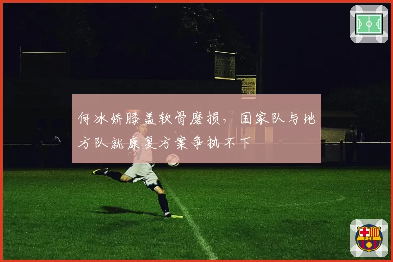 何冰娇膝盖软骨磨损,国家队与地方队就康复方案争执不下