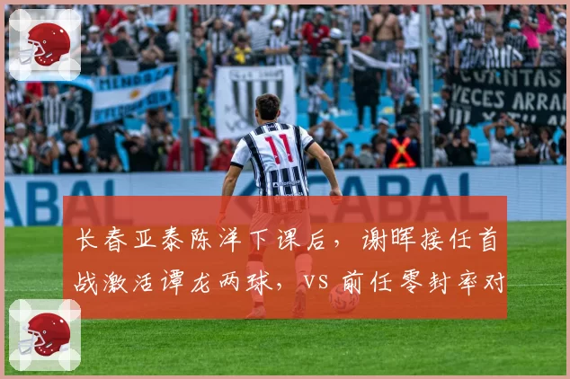 长春亚泰陈洋下课后,谢晖接任首战激活谭龙两球,vs 前任零封率对比揭示短板