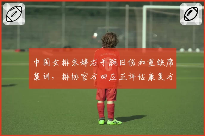 中国女排朱婷右手腕旧伤加重缺席集训，排协官方回应正评估康复方案__br_