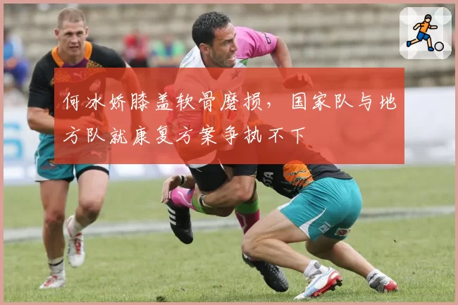何冰娇膝盖软骨磨损,国家队与地方队就康复方案争执不下