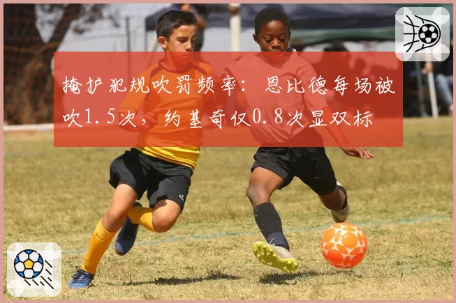 掩护犯规吹罚频率:恩比德每场被吹1.5次,约基奇仅0.8次显双标