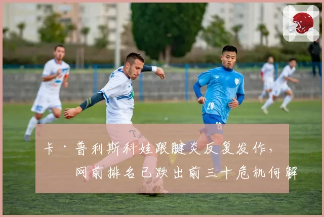卡·普利斯科娃跟腱炎反复发作,温网前排名已跌出前三十危机何解?