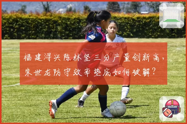 福建浔兴陈林坚三分产量创新高,朱世龙防守效率垫底如何破解?