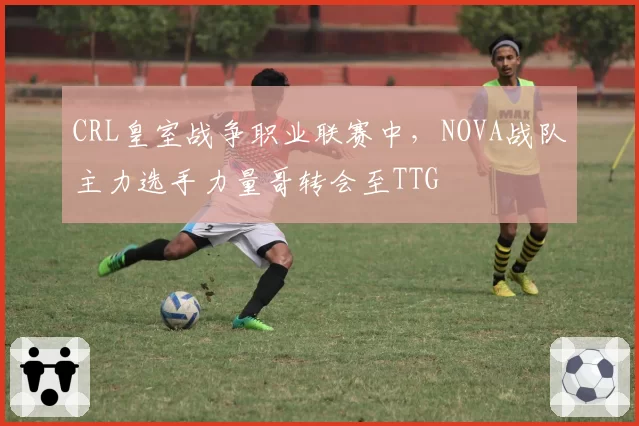 CRL皇室战争职业联赛中，NOVA战队主力选手力量哥转会至TTG