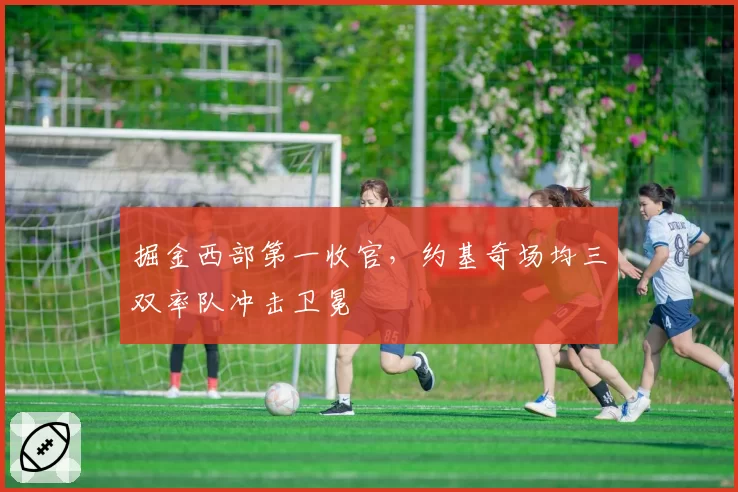 掘金西部第一收官,约基奇场均三双率队冲击卫冕