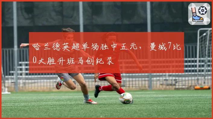 哈兰德英超单场独中五元,曼城7比0大胜升班马创纪录