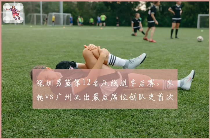 深圳男篮第12名压线进季后赛,末轮vs广州决出最后席位创队史首次