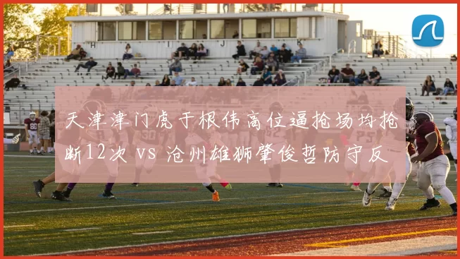 天津津门虎于根伟高位逼抢场均抢断12次 vs 沧州雄狮肇俊哲防守反击场均解围19次,战术理念直接碰撞