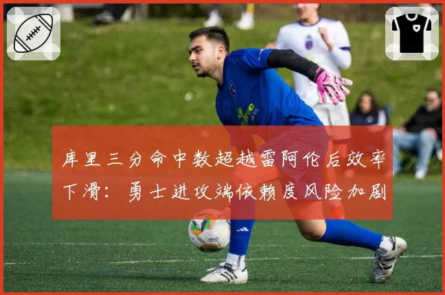 库里三分命中数超越雷阿伦后效率下滑：勇士进攻端依赖度风险加剧
