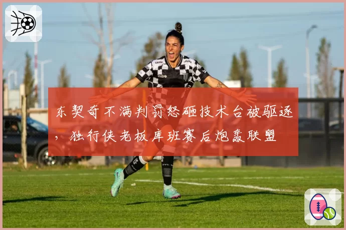 东契奇不满判罚怒砸技术台被驱逐,独行侠老板库班赛后炮轰联盟