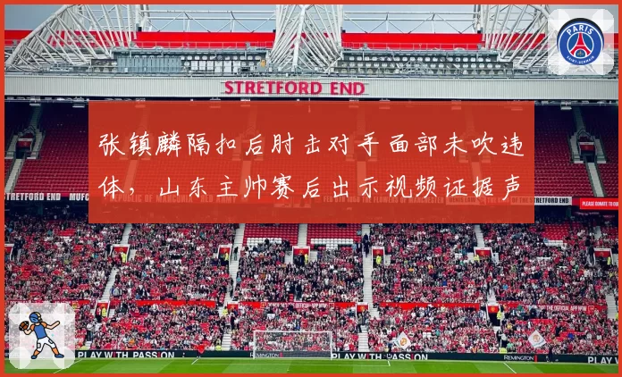 张镇麟隔扣后肘击对手面部未吹违体,山东主帅赛后出示视频证据声讨