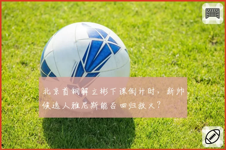 北京首钢解立彬下课倒计时,新帅候选人雅尼斯能否回归救火?