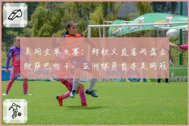 美网女单决赛:郑钦文直落两盘击败萨巴伦卡,亚洲球员首夺美网冠军