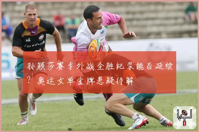 孙颖莎赛季外战全胜纪录能否延续?奥运女单金牌悬疑待解