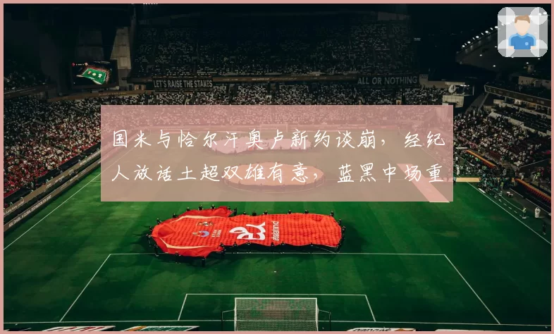 国米与恰尔汗奥卢新约谈崩，经纪人放话土超双雄有意，蓝黑中场重建计划拟被迫提前