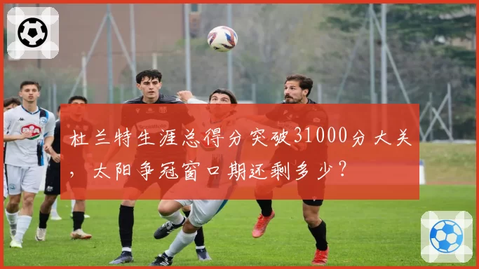 杜兰特生涯总得分突破31000分大关,太阳争冠窗口期还剩多少?