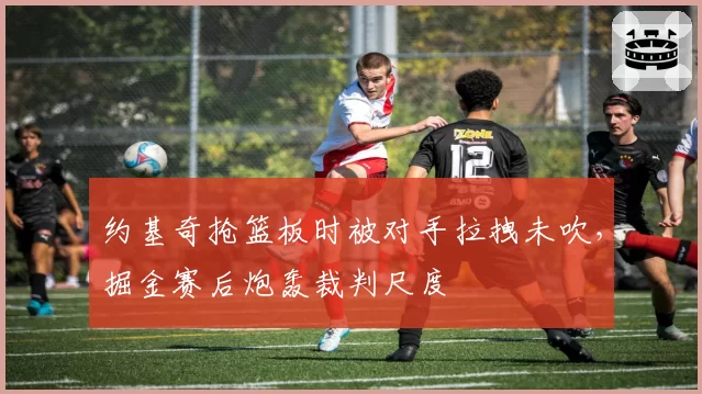 约基奇抢篮板时被对手拉拽未吹，掘金赛后炮轰裁判尺度