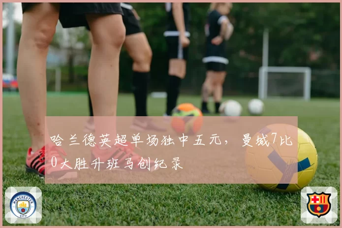 哈兰德英超单场独中五元,曼城7比0大胜升班马创纪录