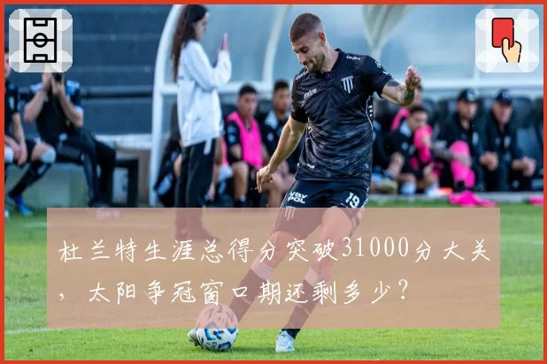 杜兰特生涯总得分突破31000分大关,太阳争冠窗口期还剩多少?