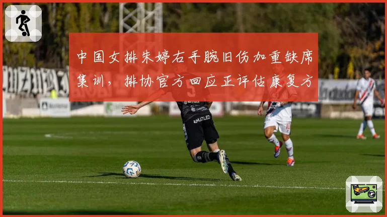 中国女排朱婷右手腕旧伤加重缺席集训，排协官方回应正评估康复方案__br_