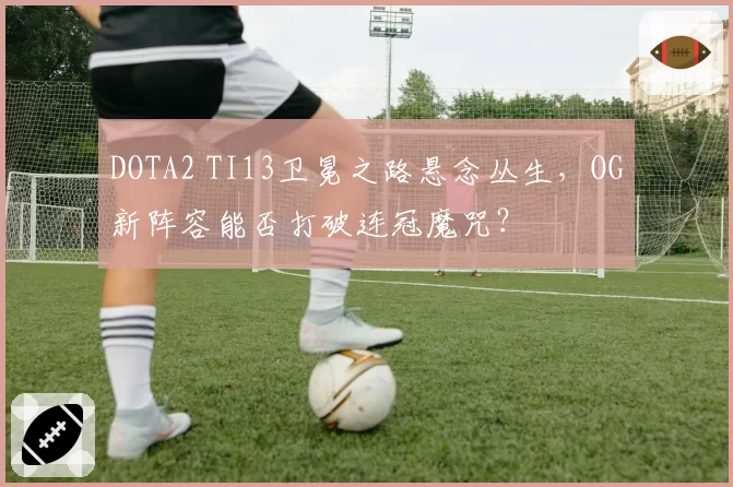 DOTA2 TI13卫冕之路悬念丛生,OG新阵容能否打破连冠魔咒?