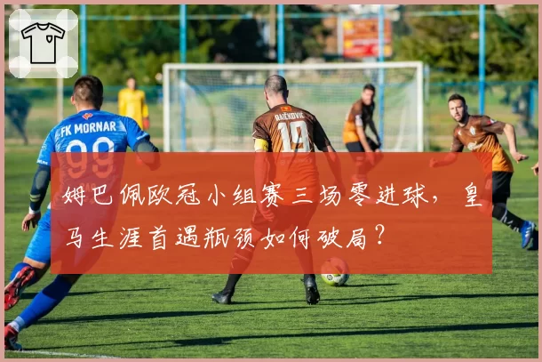 姆巴佩欧冠小组赛三场零进球,皇马生涯首遇瓶颈如何破局?