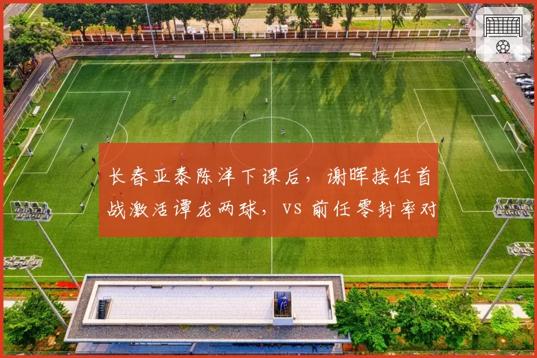 长春亚泰陈洋下课后,谢晖接任首战激活谭龙两球,vs 前任零封率对比揭示短板