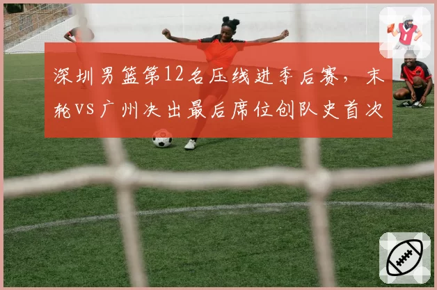 深圳男篮第12名压线进季后赛，末轮vs广州决出最后席位创队史首次