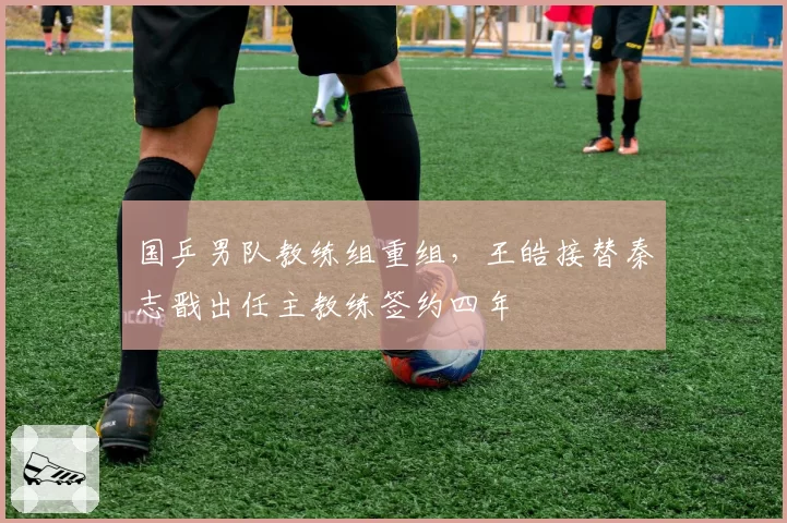 国乒男队教练组重组,王皓接替秦志戬出任主教练签约四年